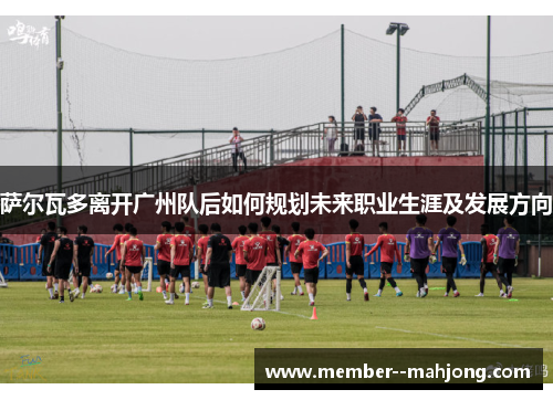 萨尔瓦多离开广州队后如何规划未来职业生涯及发展方向