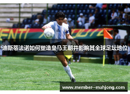 迪斯蒂法诺如何塑造皇马王朝并影响其全球足坛地位 迪斯蒂法诺如何塑造皇马王朝并影响其全球足坛地位