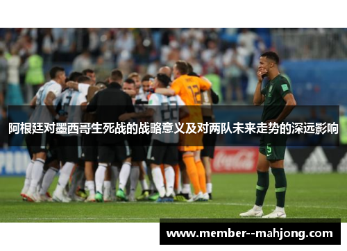 阿根廷对墨西哥生死战的战略意义及对两队未来走势的深远影响 阿根廷对墨西哥生死战的战略意义及对两队未来走势的深远影响