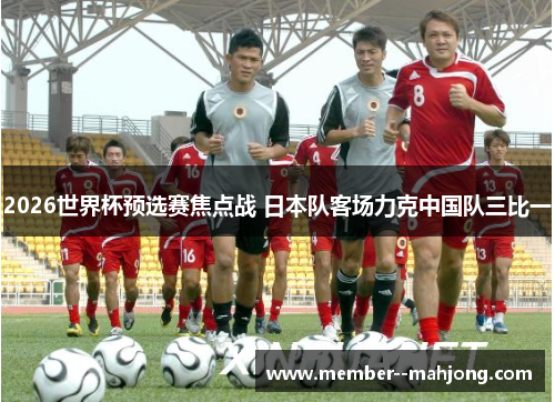 2026世界杯预选赛焦点战 日本队客场力克中国队三比一 2026世界杯预选赛焦点战 日本队客场力克中国队三比一
