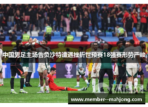 中国男足主场告负沙特遭遇挫折世预赛18强赛形势严峻 中国男足主场告负沙特遭遇挫折世预赛18强赛形势严峻