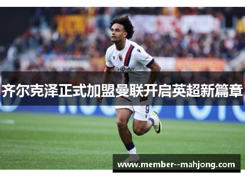 齐尔克泽正式加盟曼联开启英超新篇章
