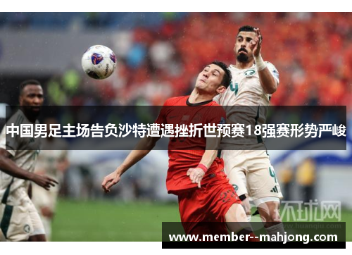 中国男足主场告负沙特遭遇挫折世预赛18强赛形势严峻 中国男足主场告负沙特遭遇挫折世预赛18强赛形势严峻